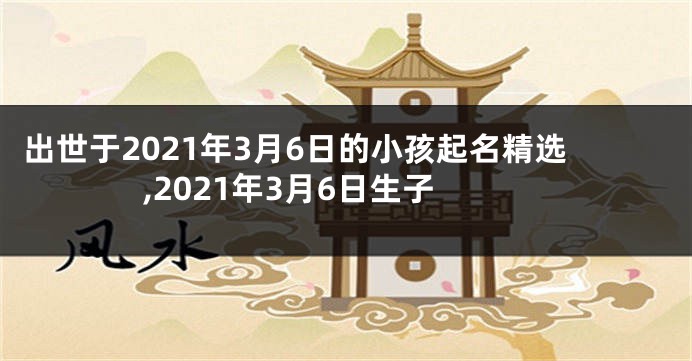 出世于2021年3月6日的小孩起名精选,2021年3月6日生子