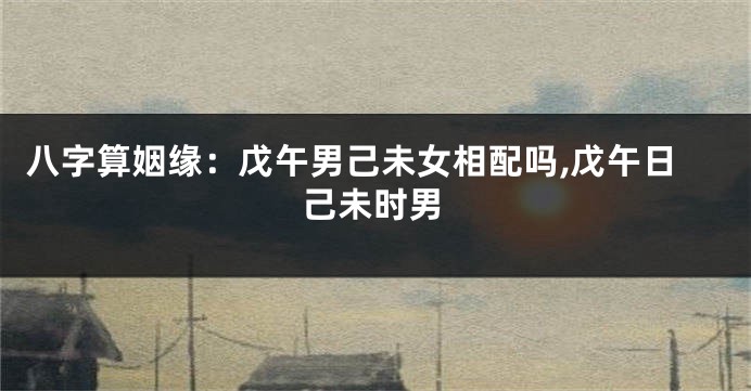八字算姻缘:戊午男己未女相配吗,戊午日己未时男