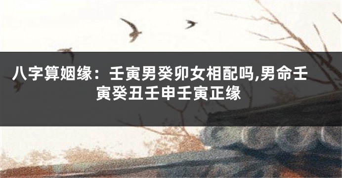 八字算姻缘:壬寅男癸卯女相配吗,男命壬寅癸丑壬申壬寅正缘