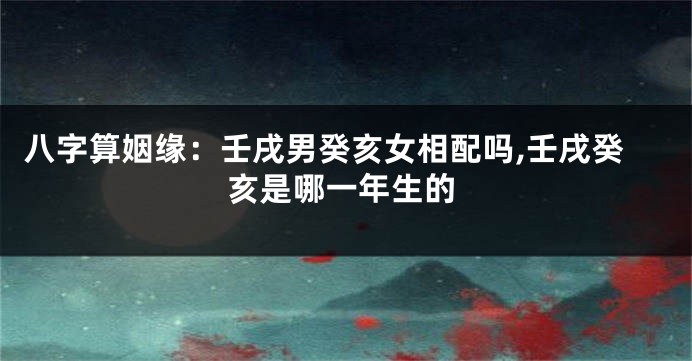 八字算姻缘:壬戌男癸亥女相配吗,壬戌癸亥是哪一年生的