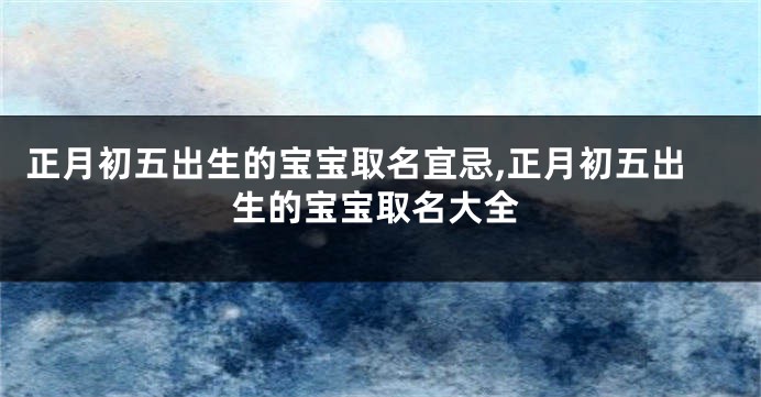 正月初五出生的宝宝取名宜忌,正月初五出生的宝宝取名大全