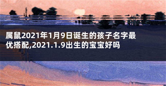 属鼠2021年1月9日诞生的孩子名字最优搭配,2021.1.9出生的宝宝好吗