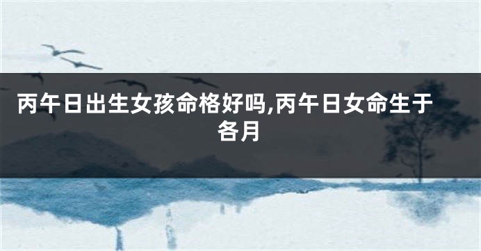 丙午日出生女孩命格好吗,丙午日女命生于各月