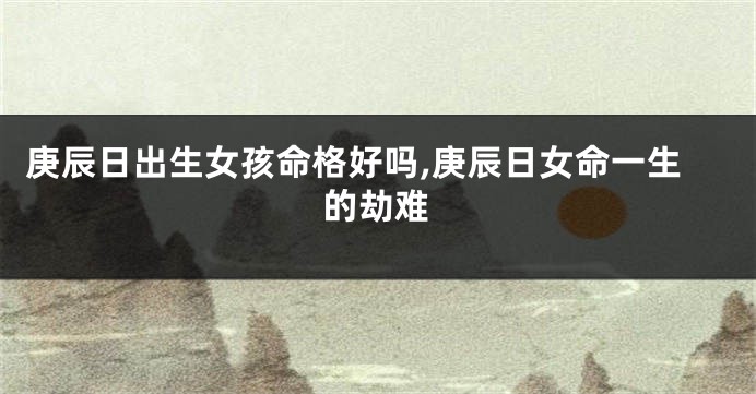 庚辰日出生女孩命格好吗,庚辰日女命一生的劫难