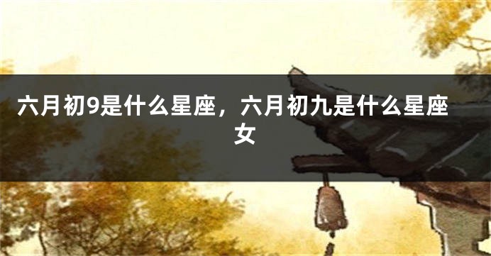 六月初9是什么星座,六月初九是什么星座女