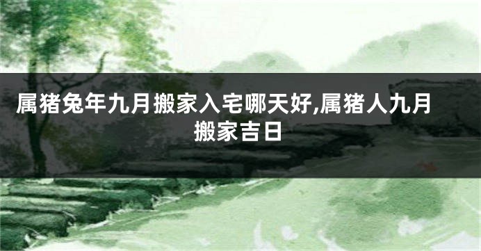 属猪兔年九月搬家入宅哪天好,属猪人九月搬家吉日