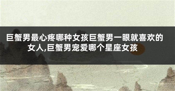 巨蟹男最心疼哪种女孩巨蟹男一眼就喜欢的女人,巨蟹男宠爱哪个星座女孩