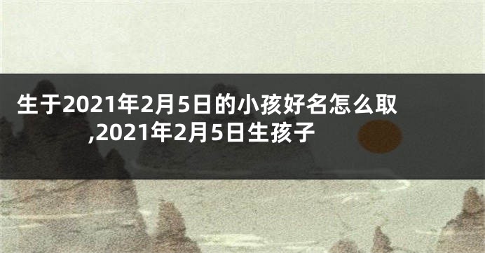 生于2021年2月5日的小孩好名怎么取,2021年2月5日生孩子