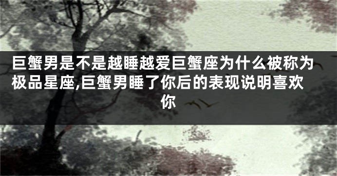 巨蟹男是不是越睡越爱巨蟹座为什么被称为极品星座,巨蟹男睡了你后的表现说明喜欢你