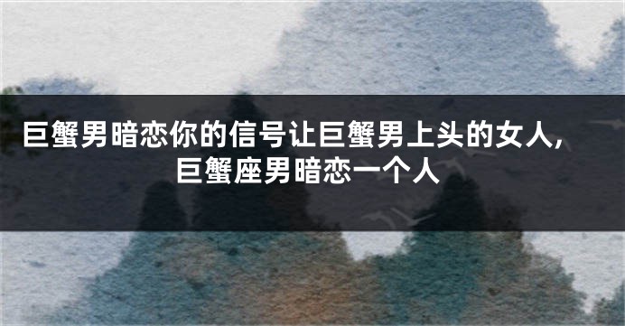 巨蟹男暗恋你的信号让巨蟹男上头的女人,巨蟹座男暗恋一个人