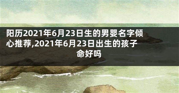 阳历2021年6月23日生的男婴名字倾心推荐,2021年6月23日出生的孩子命好吗