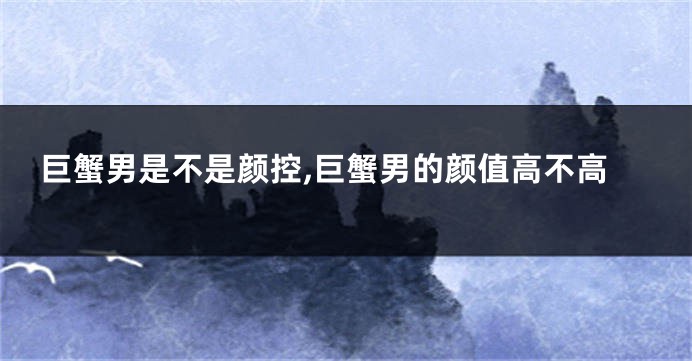 巨蟹男是不是颜控,巨蟹男的颜值高不高