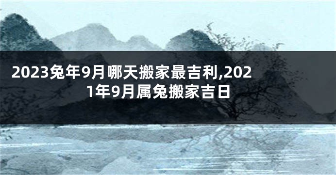 2023兔年9月哪天搬家最吉利,2021年9月属兔搬家吉日