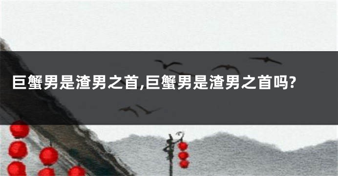 巨蟹男是渣男之首,巨蟹男是渣男之首吗?