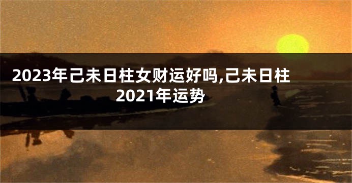 2023年己未日柱女财运好吗,己未日柱2021年运势