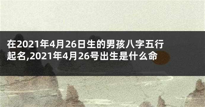 在2021年4月26日生的男孩八字五行起名,2021年4月26号出生是什么命
