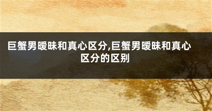 巨蟹男暧昧和真心区分,巨蟹男暧昧和真心区分的区别