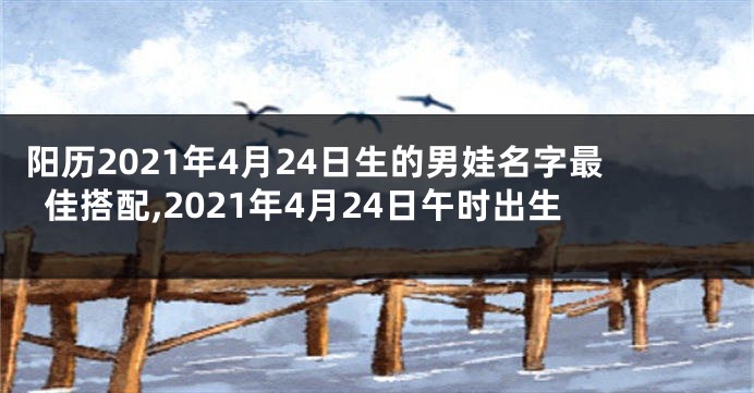 阳历2021年4月24日生的男娃名字最佳搭配,2021年4月24日午时出生