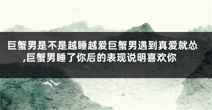巨蟹男是不是越睡越爱巨蟹男遇到真爱就怂,巨蟹男睡了你后的表现说明喜欢你