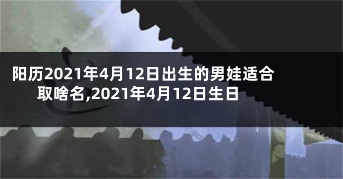 阳历2021年4月12日出生的男娃适合取啥名,2021年4月12日生日