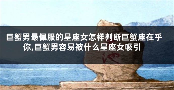 巨蟹男最佩服的星座女怎样判断巨蟹座在乎你,巨蟹男容易被什么星座女吸引