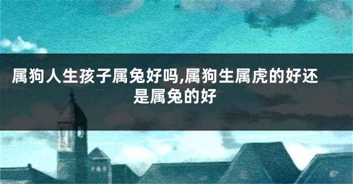 属狗人生孩子属兔好吗,属狗生属虎的好还是属兔的好