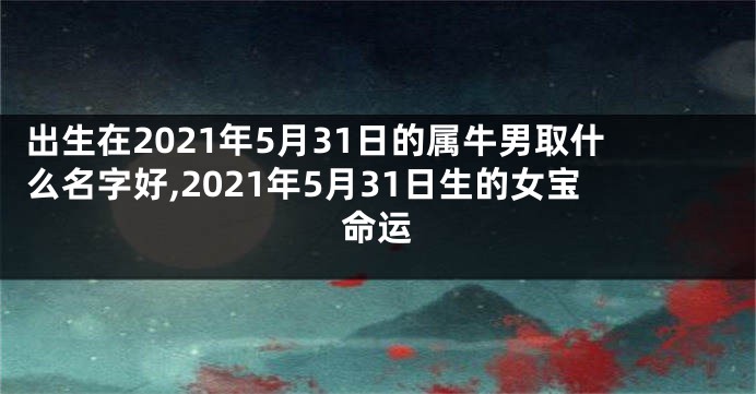 出生在2021年5月31日的属牛男取什么名字好,2021年5月31日生的女宝命运