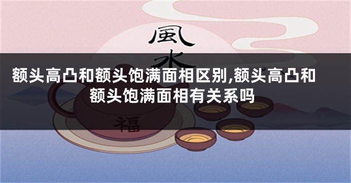 额头高凸和额头饱满面相区别,额头高凸和额头饱满面相有关系吗