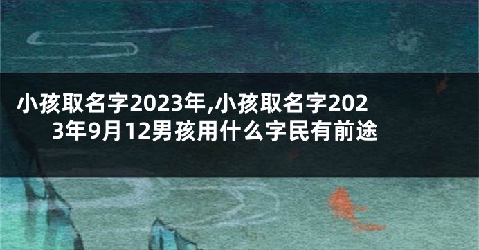 小孩取名字2023年,小孩取名字2023年9月12男孩用什么字民有前途