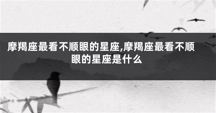 摩羯座最看不顺眼的星座,摩羯座最看不顺眼的星座是什么