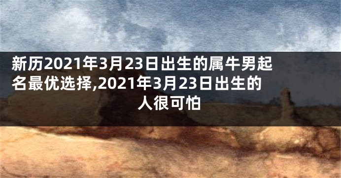 新历2021年3月23日出生的属牛男起名最优选择,2021年3月23日出生的人很可怕