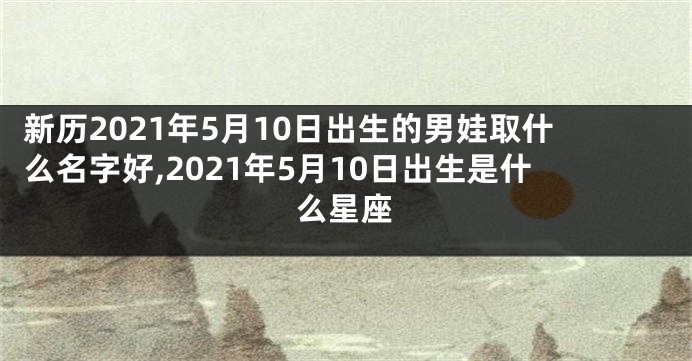 新历2021年5月10日出生的男娃取什么名字好,2021年5月10日出生是什么星座