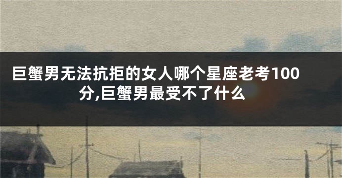 巨蟹男无法抗拒的女人哪个星座老考100分,巨蟹男最受不了什么
