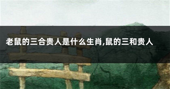 老鼠的三合贵人是什么生肖,鼠的三和贵人