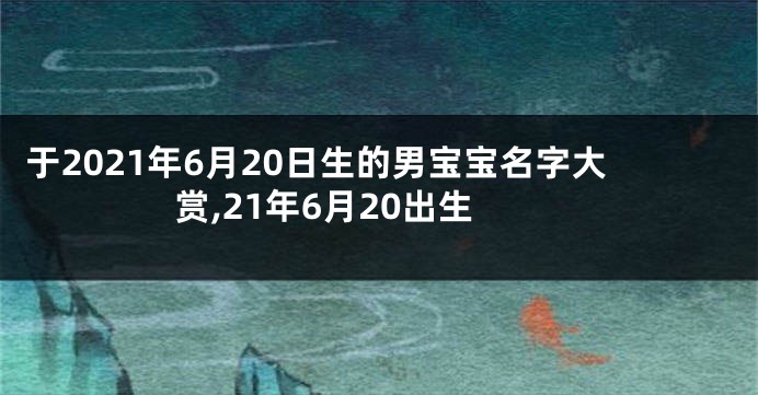 于2021年6月20日生的男宝宝名字大赏,21年6月20出生