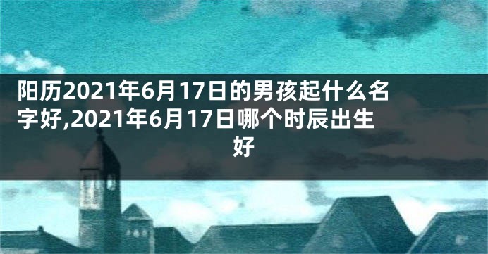 阳历2021年6月17日的男孩起什么名字好,2021年6月17日哪个时辰出生好
