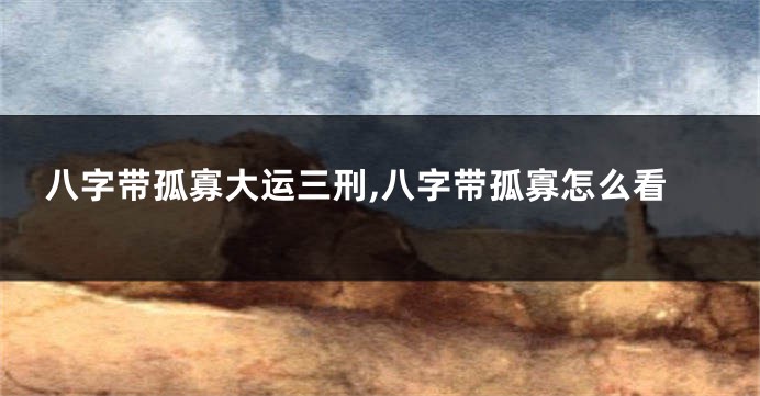 八字带孤寡大运三刑,八字带孤寡怎么看
