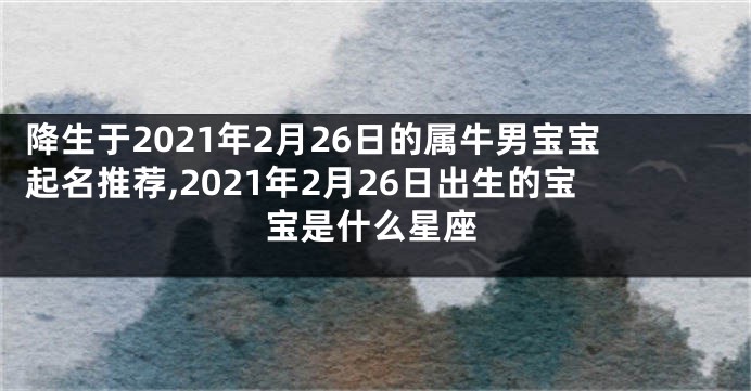 降生于2021年2月26日的属牛男宝宝起名推荐,2021年2月26日出生的宝宝是什么星座