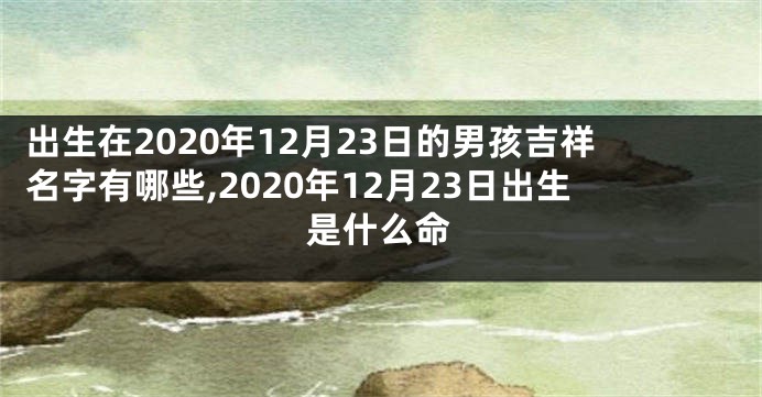 出生在2020年12月23日的男孩吉祥名字有哪些,2020年12月23日出生是什么命
