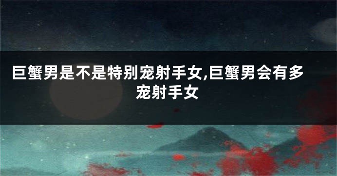 巨蟹男是不是特别宠射手女,巨蟹男会有多宠射手女