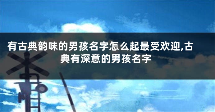 有古典韵味的男孩名字怎么起最受欢迎,古典有深意的男孩名字