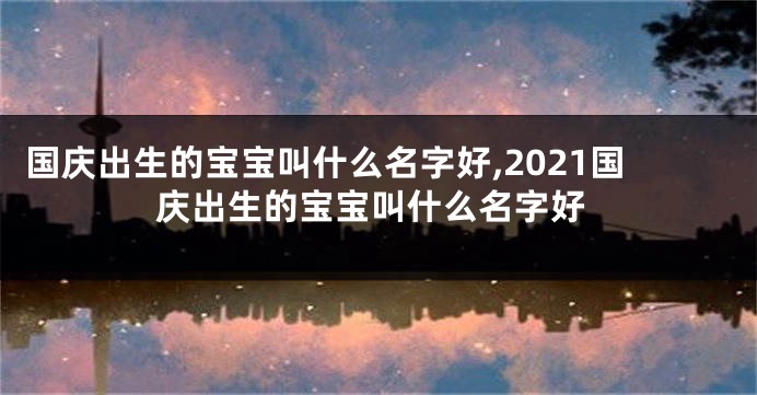 国庆出生的宝宝叫什么名字好,2021国庆出生的宝宝叫什么名字好