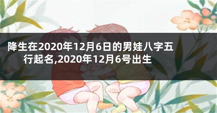 降生在2020年12月6日的男娃八字五行起名,2020年12月6号出生