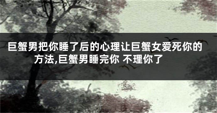 巨蟹男把你睡了后的心理让巨蟹女爱死你的方法,巨蟹男睡完你 不理你了