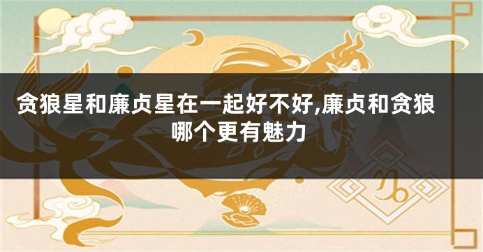 贪狼星和廉贞星在一起好不好,廉贞和贪狼哪个更有魅力