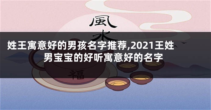姓王寓意好的男孩名字推荐,2021王姓男宝宝的好听寓意好的名字