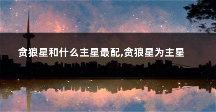 贪狼星和什么主星最配,贪狼星为主星