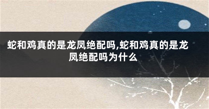 蛇和鸡真的是龙凤绝配吗,蛇和鸡真的是龙凤绝配吗为什么