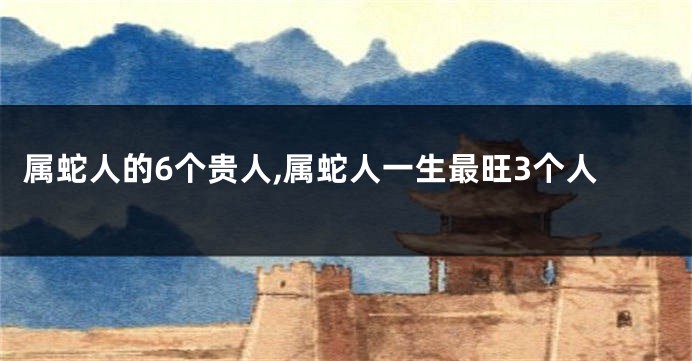 属蛇人的6个贵人,属蛇人一生最旺3个人