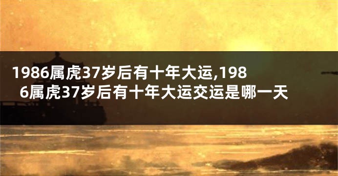1986属虎37岁后有十年大运,1986属虎37岁后有十年大运交运是哪一天